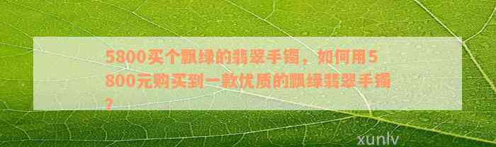 5800买个飘绿的翡翠手镯，如何用5800元购买到一款优质的飘绿翡翠手镯？