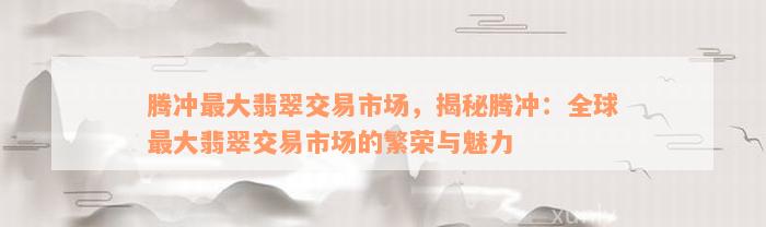 腾冲最大翡翠交易市场，揭秘腾冲：全球最大翡翠交易市场的繁荣与魅力