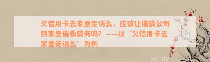 欠信用卡去家里走访么，应该让催债公司到家里催收债务吗？——以‘欠信用卡去家里走访么’为例