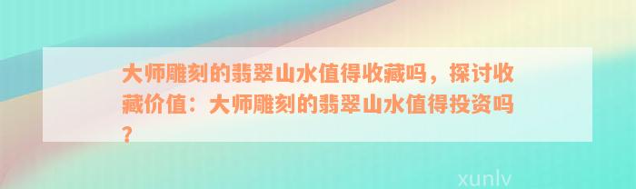 大师雕刻的翡翠山水值得收藏吗，探讨收藏价值：大师雕刻的翡翠山水值得投资吗？