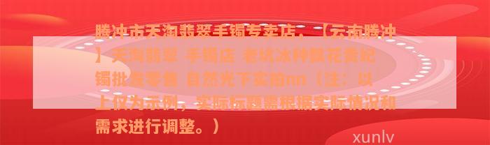 腾冲市天淘翡翠手镯专卖店，【云南腾冲】天淘翡翠 手镯店 老坑冰种飘花贵妃镯批发零售 自然光下实拍nn（注：以上仅为示例，实际标题需根据实际情况和需求进行调整。）