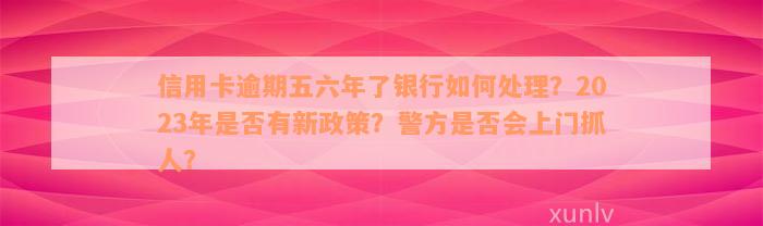 信用卡逾期五六年了银行如何处理？2023年是否有新政策？警方是否会上门抓人？