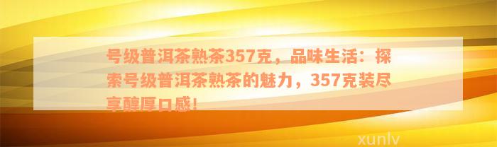 号级普洱茶熟茶357克，品味生活：探索号级普洱茶熟茶的魅力，357克装尽享醇厚口感！