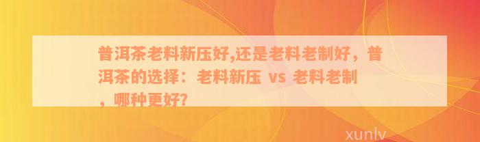 普洱茶老料新压好,还是老料老制好，普洱茶的选择：老料新压 vs 老料老制，哪种更好？