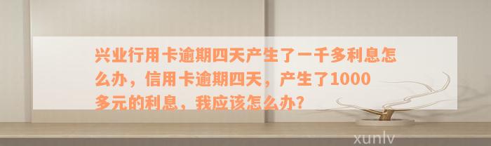 兴业行用卡逾期四天产生了一千多利息怎么办，信用卡逾期四天，产生了1000多元的利息，我应该怎么办？