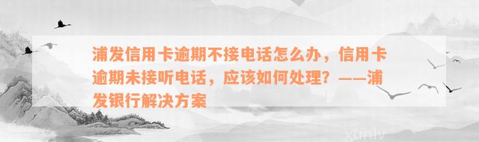 浦发信用卡逾期不接电话怎么办，信用卡逾期未接听电话，应该如何处理？——浦发银行解决方案