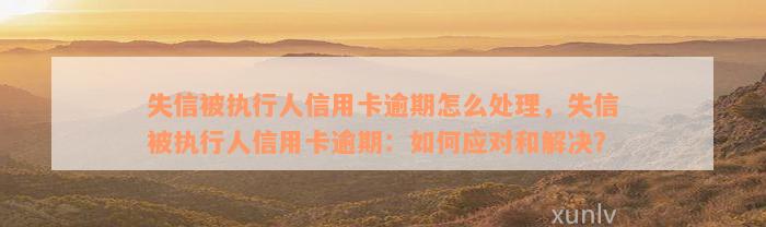 失信被执行人信用卡逾期怎么处理，失信被执行人信用卡逾期：如何应对和解决？