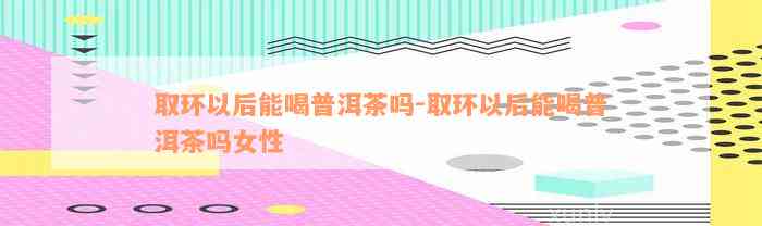 取环以后能喝普洱茶吗-取环以后能喝普洱茶吗女性