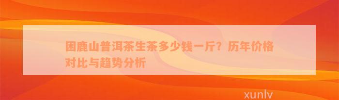 困鹿山普洱茶生茶多少钱一斤？历年价格对比与趋势分析