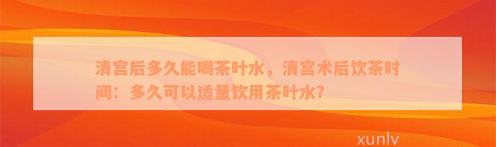 清宫后多久能喝茶叶水，清宫术后饮茶时间：多久可以适量饮用茶叶水？