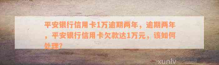 平安银行信用卡1万逾期两年，逾期两年，平安银行信用卡欠款达1万元，该如何处理？