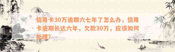 信用卡30万逾期六七年了怎么办，信用卡逾期长达六年，欠款30万，应该如何处理？