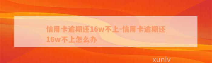 信用卡逾期还16w不上-信用卡逾期还16w不上怎么办