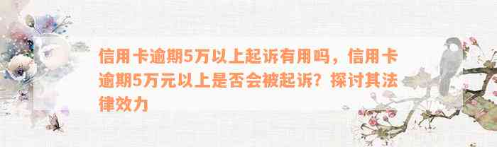 信用卡逾期5万以上起诉有用吗，信用卡逾期5万元以上是否会被起诉？探讨其法律效力