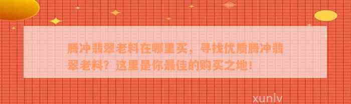 腾冲翡翠老料在哪里买，寻找优质腾冲翡翠老料？这里是你最佳的购买之地！