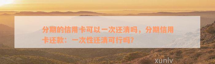 分期的信用卡可以一次还清吗，分期信用卡还款：一次性还清可行吗？