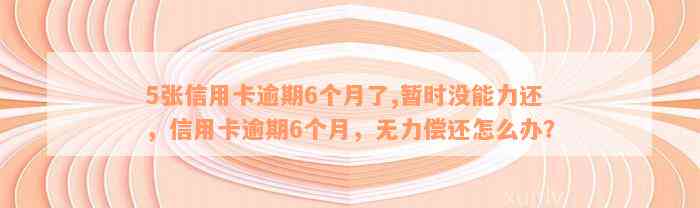 5张信用卡逾期6个月了,暂时没能力还，信用卡逾期6个月，无力偿还怎么办？