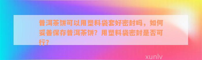 普洱茶饼可以用塑料袋套好密封吗，如何妥善保存普洱茶饼？用塑料袋密封是否可行？