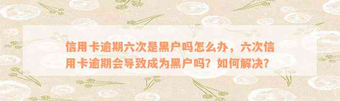 信用卡逾期六次是黑户吗怎么办，六次信用卡逾期会导致成为黑户吗？如何解决？