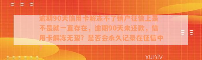 逾期90天信用卡解冻不了销户征信上是不是就一直存在，逾期90天未还款，信用卡解冻无望？是否会永久记录在征信中？