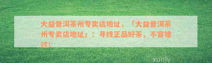 大益普洱茶州专卖店地址，「大益普洱茶州专卖店地址」：寻找正品好茶，不容错过！