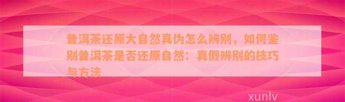 普洱茶还原大自然真伪怎么辨别，如何鉴别普洱茶是否还原自然：真假辨别的技巧与方法