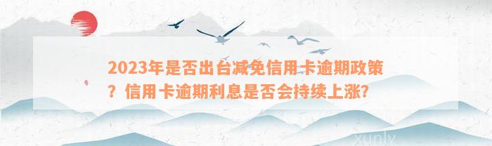 2023年是否出台减免信用卡逾期政策？信用卡逾期利息是否会持续上涨？