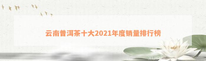 云南普洱茶十大2021年度销量排行榜