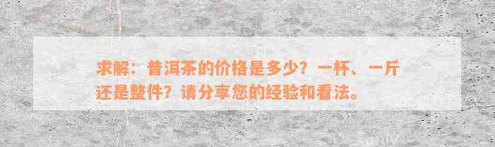 求解：普洱茶的价格是多少？一杯、一斤还是整件？请分享您的经验和看法。