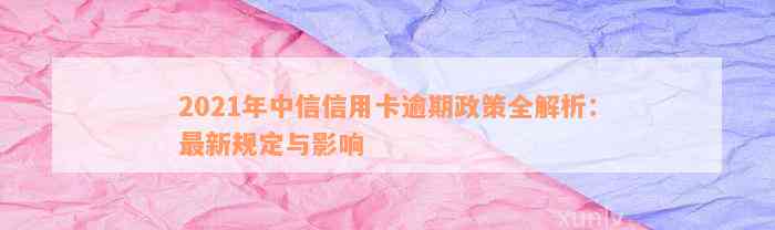 2021年中信信用卡逾期政策全解析：最新规定与影响