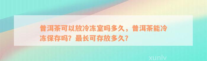 普洱茶可以放冷冻室吗多久，普洱茶能冷冻保存吗？最长可存放多久？