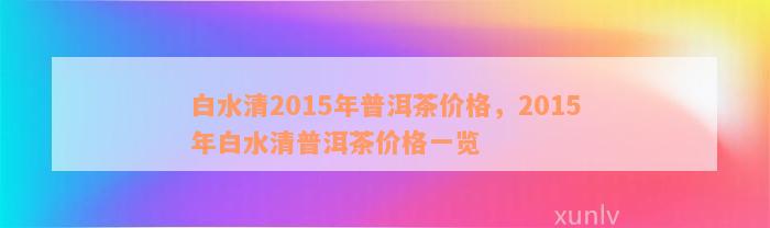 白水清2015年普洱茶价格，2015年白水清普洱茶价格一览