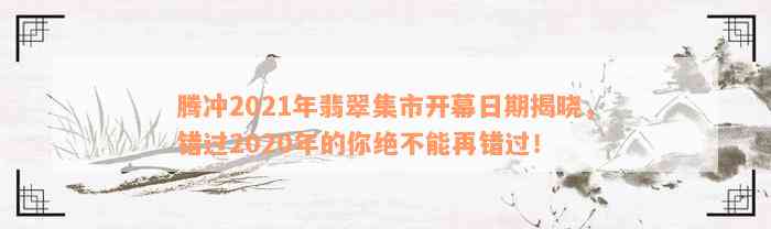 腾冲2021年翡翠集市开幕日期揭晓，错过2020年的你绝不能再错过！