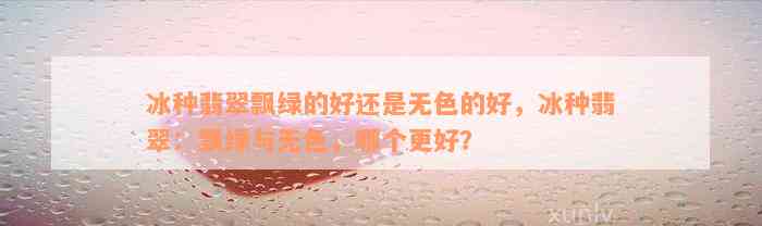 冰种翡翠飘绿的好还是无色的好，冰种翡翠：飘绿与无色，哪个更好？