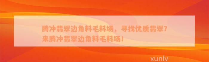 腾冲翡翠边角料毛料场，寻找优质翡翠？来腾冲翡翠边角料毛料场！