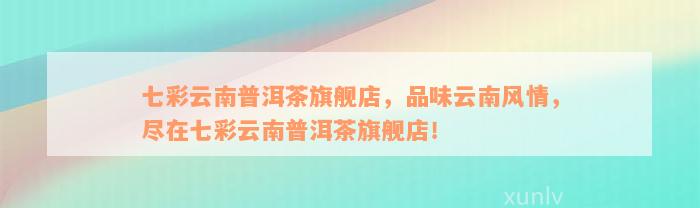 七彩云南普洱茶旗舰店，品味云南风情，尽在七彩云南普洱茶旗舰店！