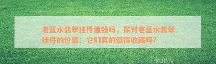 老蓝水翡翠挂件值钱吗，探讨老蓝水翡翠挂件的价值：它们真的值得收藏吗？