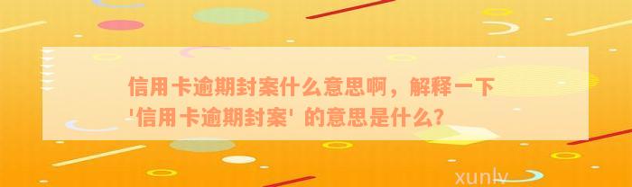 信用卡逾期封案什么意思啊，解释一下 '信用卡逾期封案' 的意思是什么？