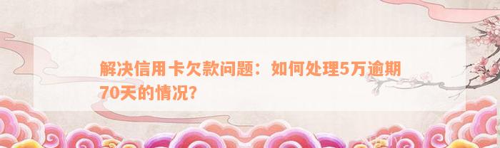 解决信用卡欠款问题：如何处理5万逾期70天的情况？