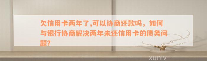 欠信用卡两年了,可以协商还款吗，如何与银行协商解决两年未还信用卡的债务问题？