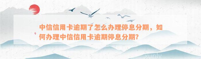 中信信用卡逾期了怎么办理停息分期，如何办理中信信用卡逾期停息分期？