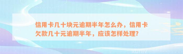 信用卡几十块元逾期半年怎么办，信用卡欠款几十元逾期半年，应该怎样处理？