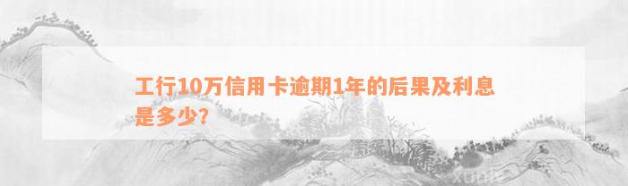 工行10万信用卡逾期1年的后果及利息是多少？