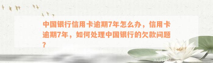 中国银行信用卡逾期7年怎么办，信用卡逾期7年，如何处理中国银行的欠款问题？