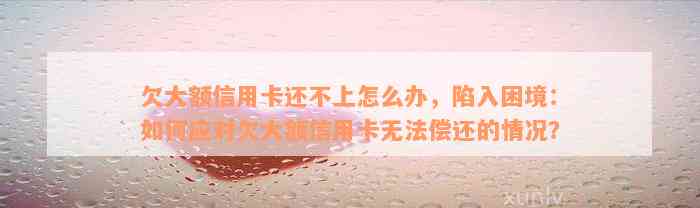 欠大额信用卡还不上怎么办，陷入困境：如何应对欠大额信用卡无法偿还的情况？