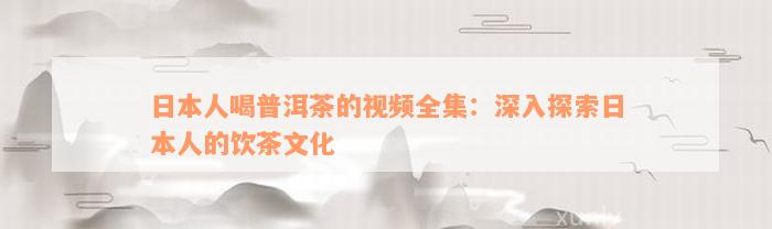 日本人喝普洱茶的视频全集：深入探索日本人的饮茶文化