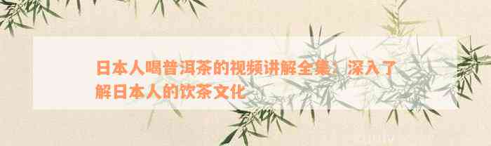 日本人喝普洱茶的视频讲解全集：深入了解日本人的饮茶文化