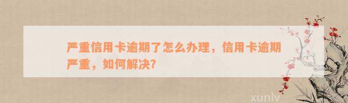 严重信用卡逾期了怎么办理，信用卡逾期严重，如何解决？