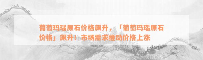 葡萄玛瑙原石价格飙升，「葡萄玛瑙原石价格」飙升！市场需求推动价格上涨