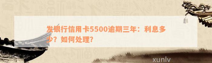 发银行信用卡5500逾期三年：利息多少？如何处理？